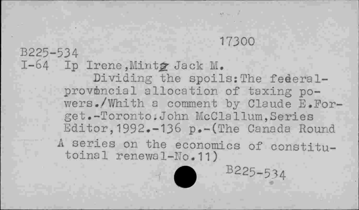 ﻿17300
B225-534
I-64 Ip Irene,Minter Jack M.
Dividing the spoils:The federal-provincial allocation of taxing powers./Whi th a comment by Claude E.Forge t.-Toronto; John McClaHum,Series Editor,1992.-136 p.-(The Canada Round A series on the economics of constitu-toinal renewal-ITo. 11)
A B225-534